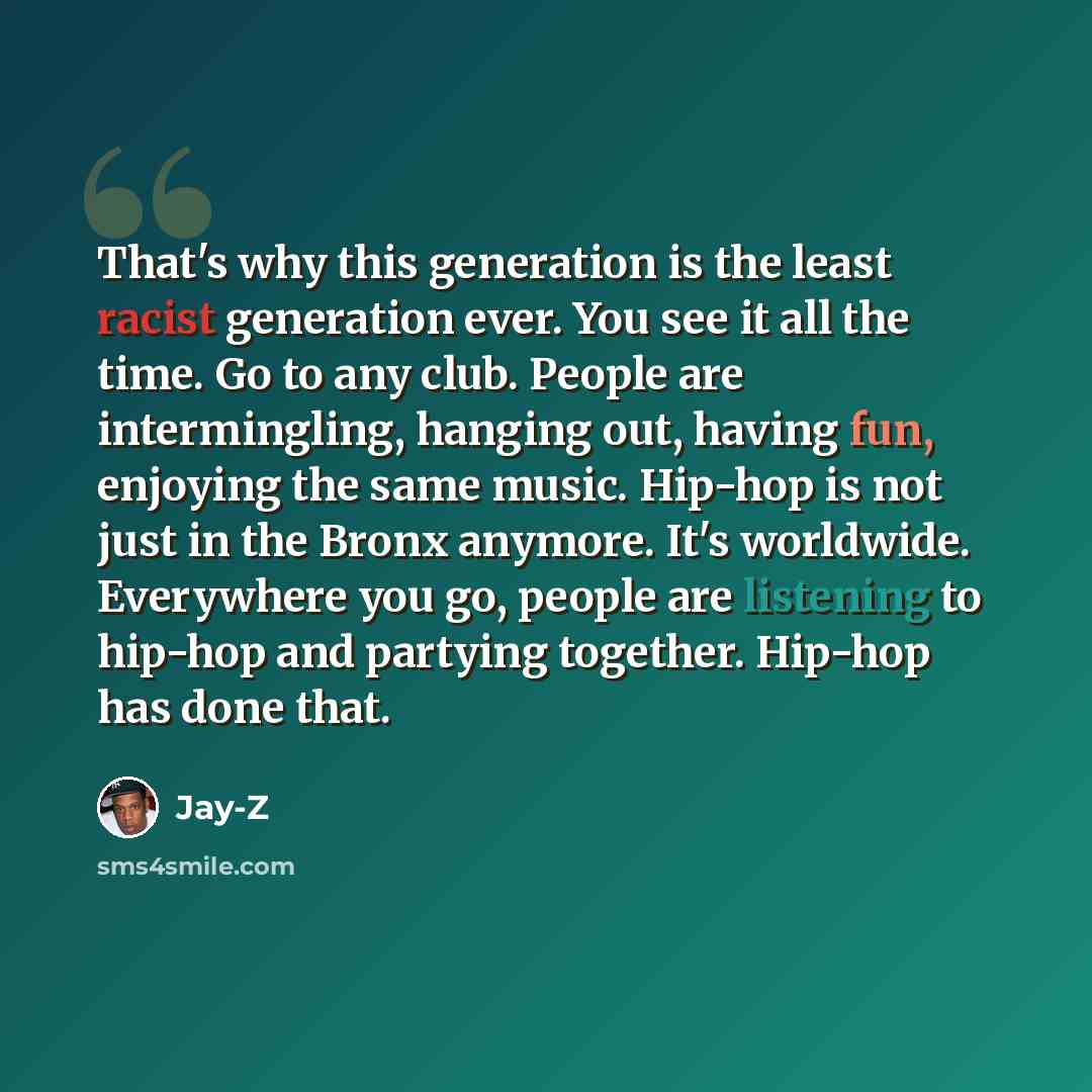 “That's why this generation is the least racist generation ever. You see it all the time. Go to any club. People are intermingling, hanging out, having fun, enjoying the same music. Hip-hop is not just in the Bronx anymore. It's worldwide. Everywhere you go, people are listening to hip-hop and…” quote by Jay-Z