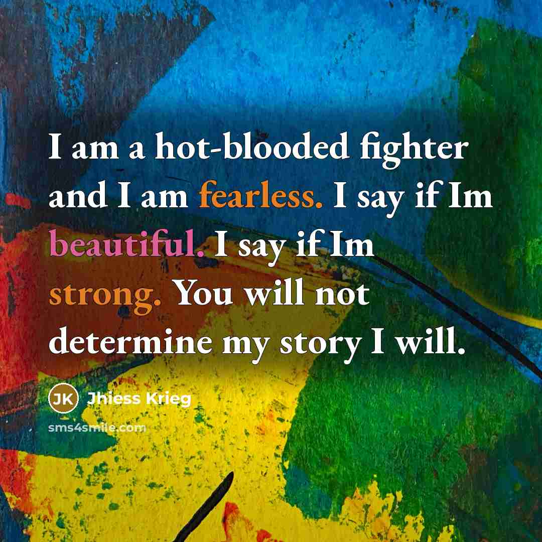 “I am a hot-blooded fighter and I am fearless. I say if Im beautiful. I say if Im strong. You will not determine my story I will.” quote by Jhiess Krieg