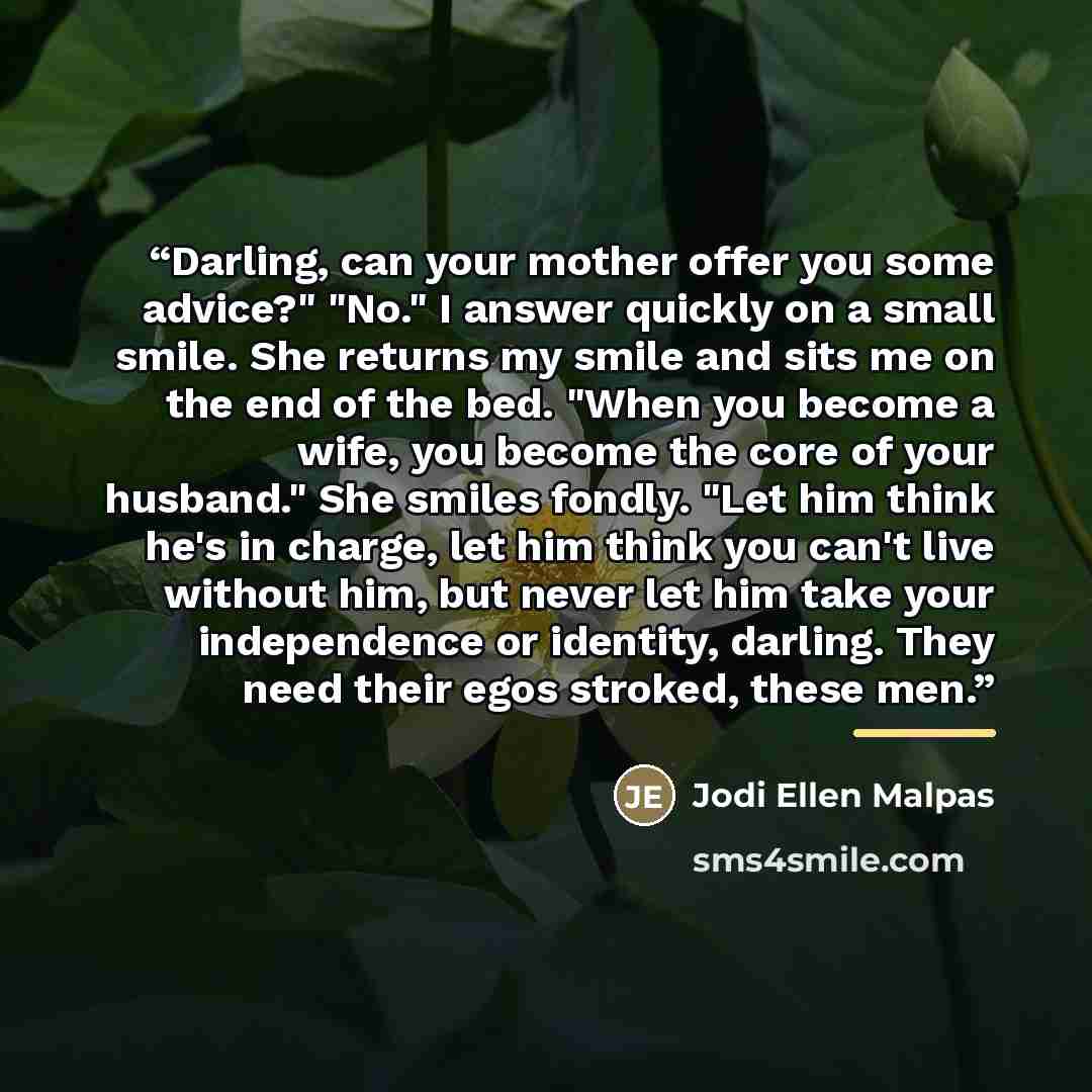 “Darling, can your mother offer you some advice?" "No." I answer quickly on a small smile. She returns my smile and sits me on the end of the bed. "When you become a wife, you become the core of your husband." She smiles fondly. "Let him think he's in charge, let him think you can't live without…” quote by Jodi Ellen Malpas