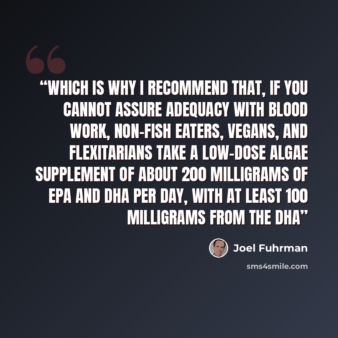 “Which is why I recommend that, if you cannot assure adequacy with blood work, non-fish eaters, vegans, and flexitarians take a low-dose algae supplement of about 200 milligrams of EPA and DHA per day, with at least 100 milligrams from the DHA” quote by Joel Fuhrman