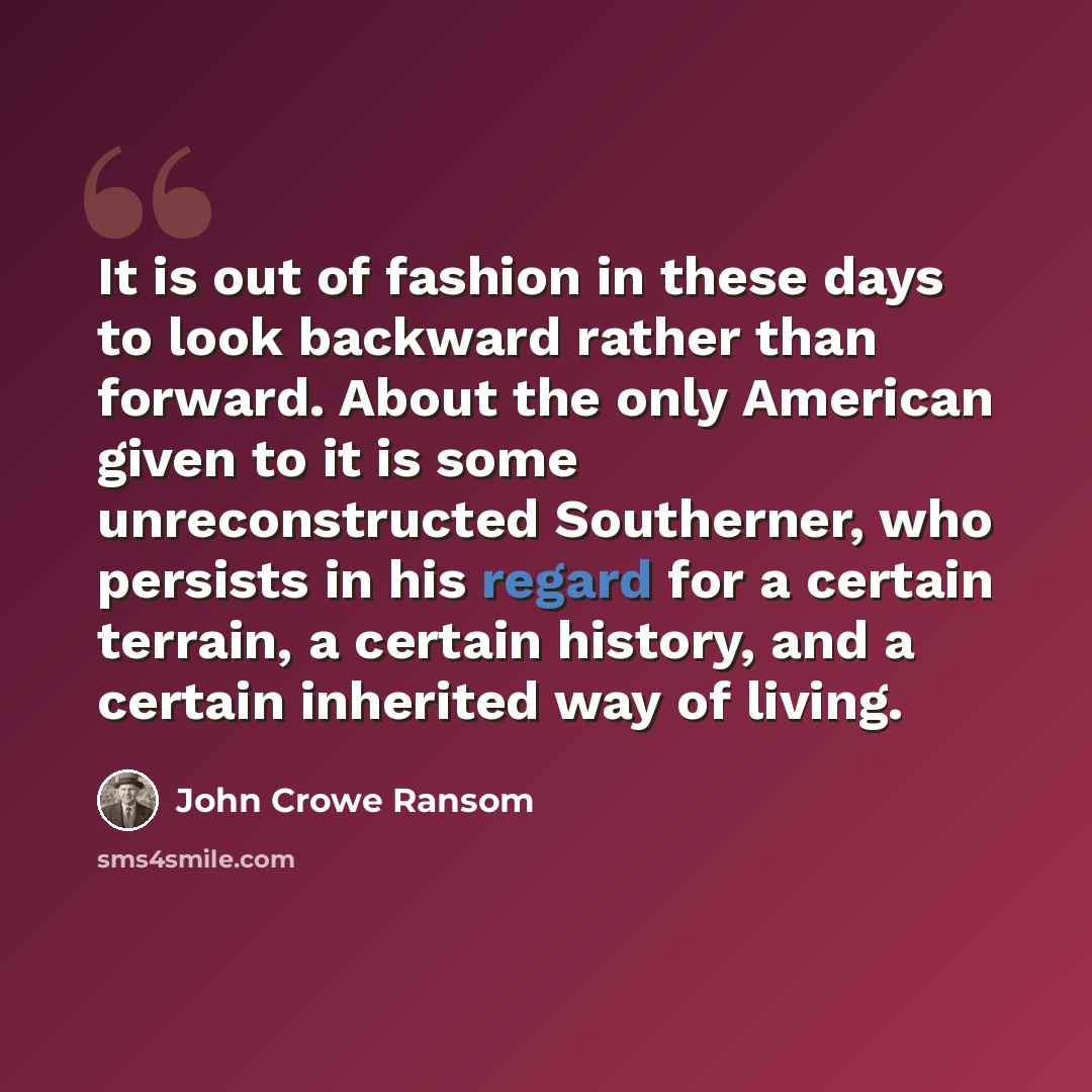 “It is out of fashion in these days to look backward rather than forward. About the only American given to it is some unreconstructed Southerner, who persists in his regard for a certain terrain, a certain history, and a certain inherited way of living.” quote by John Crowe Ransom