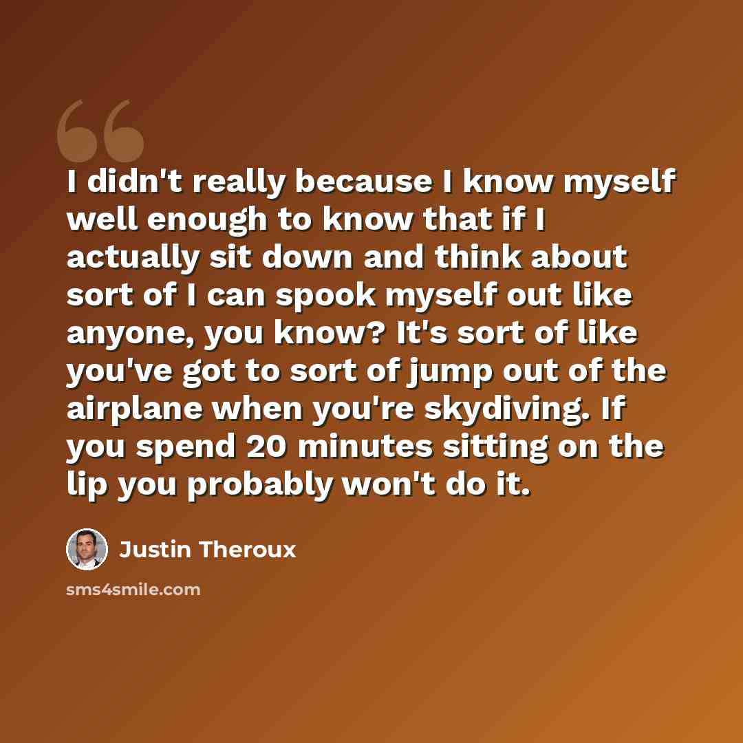 “I didn't really because I know myself well enough to know that if I actually sit down and think about sort of I can spook myself out like anyone, you know? It's sort of like you've got to sort of jump out of the airplane when you're skydiving. If you spend 20 minutes sitting on the lip you…” quote by Justin Theroux