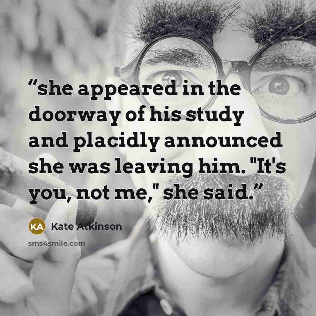 “she appeared in the doorway of his study and placidly announced she was leaving him. "It's you, not me," she said.” quote by Kate Atkinson
