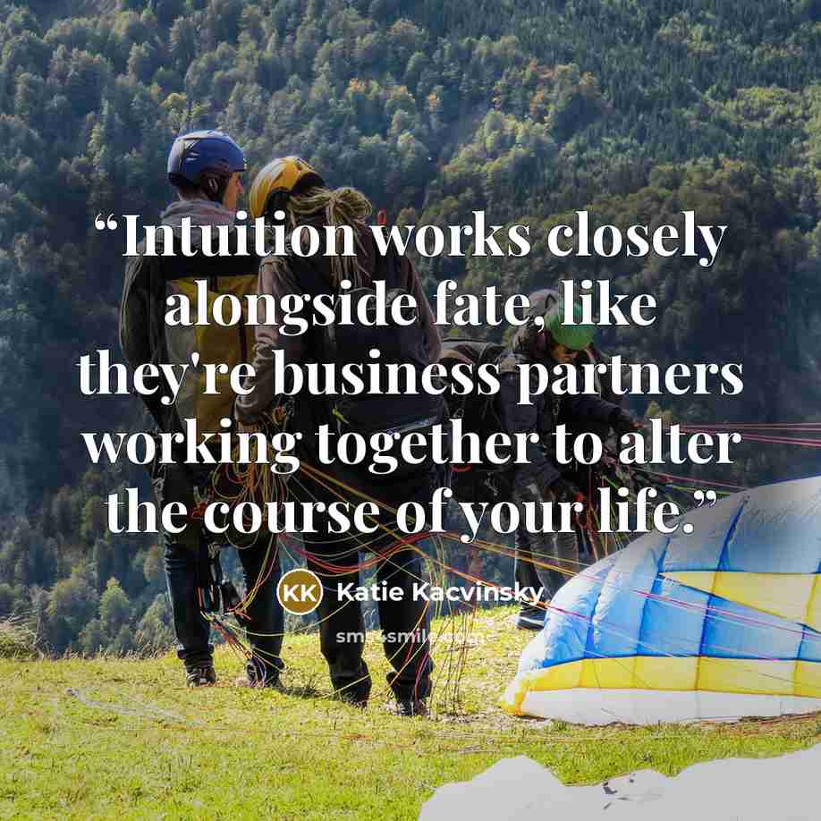 “Intuition works closely alongside fate, like they're business partners working together to alter the course of your life.” quote by Katie Kacvinsky