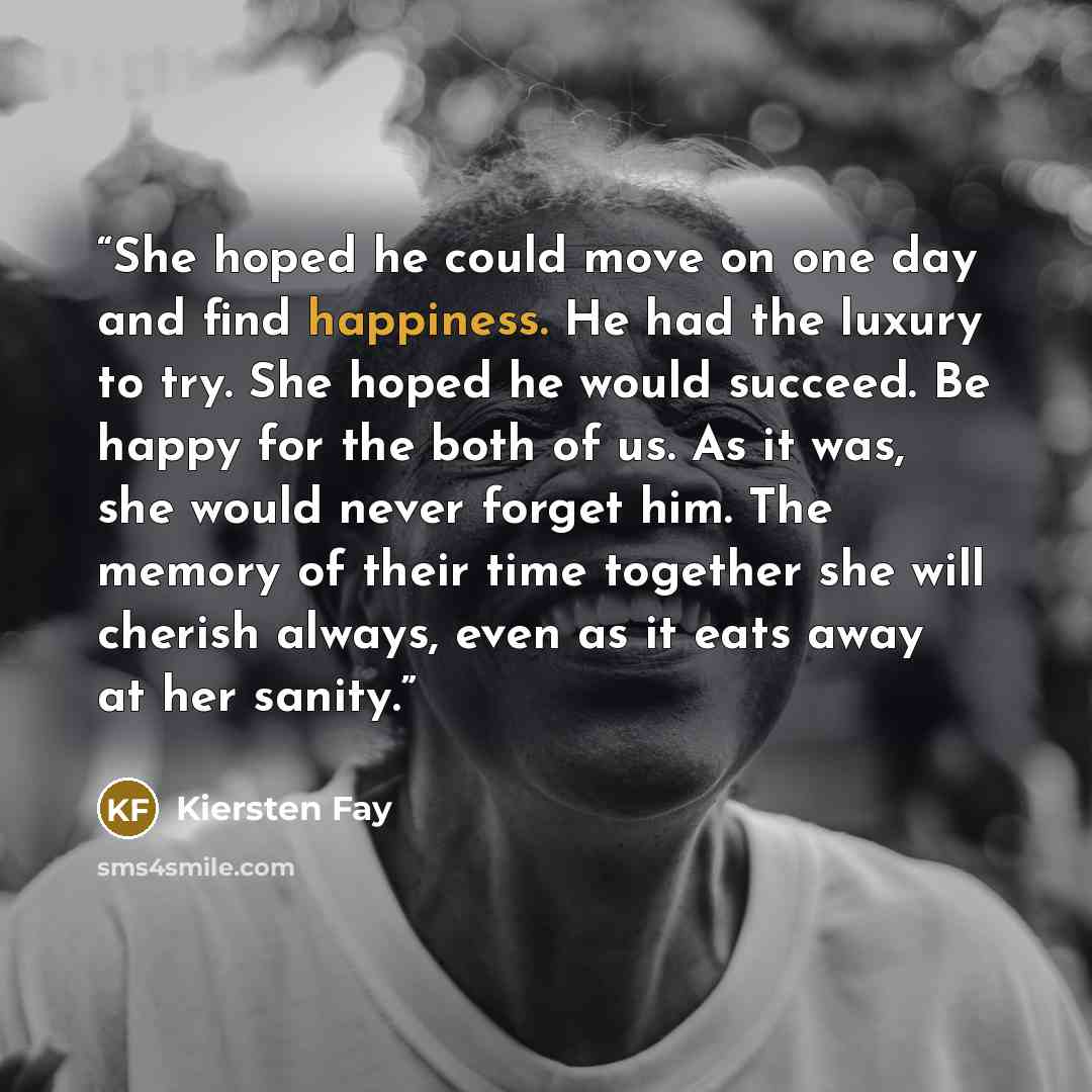 “She hoped he could move on one day and find happiness. He had the luxury to try. She hoped he would succeed. Be happy for the both of us. As it was, she would never forget him. The memory of their time together she will cherish always, even as it eats away at her sanity.” quote by Kiersten Fay