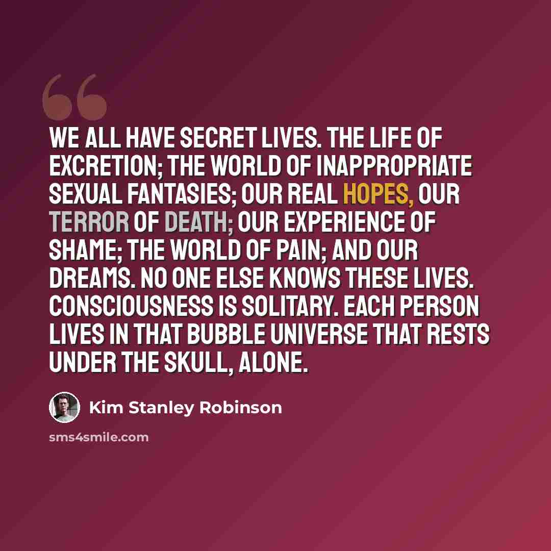 “We all have secret lives. The life of excretion; the world of inappropriate sexual fantasies; our real hopes, our terror of death; our experience of shame; the world of pain; and our dreams. No one else knows these lives. Consciousness is solitary. Each person lives in that bubble universe that…” quote by Kim Stanley Robinson
