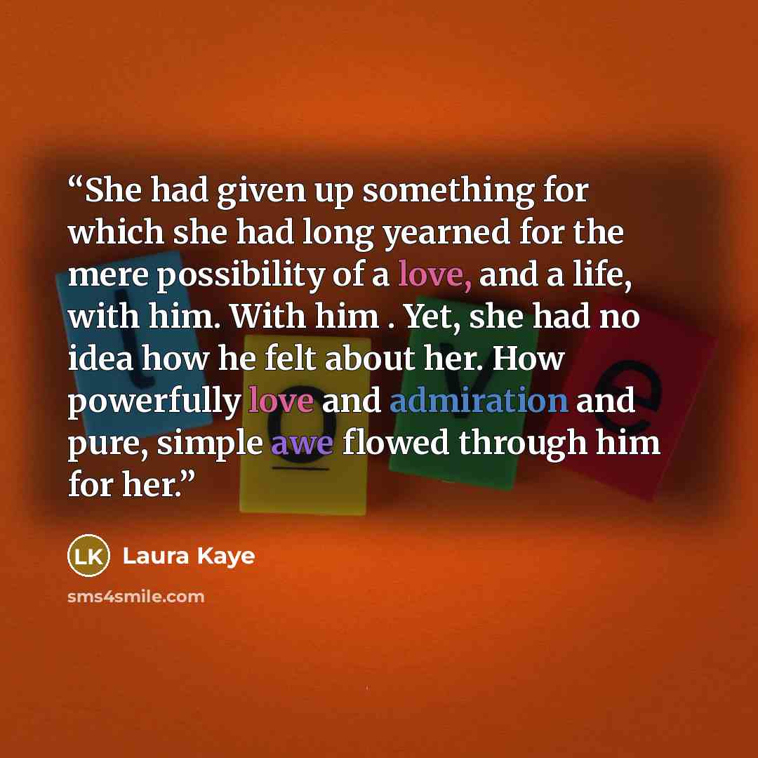“She had given up something for which she had long yearned for the mere possibility of a love, and a life, with him. With him . Yet, she had no idea how he felt about her. How powerfully love and admiration and pure, simple awe flowed through him for her.” quote by Laura Kaye