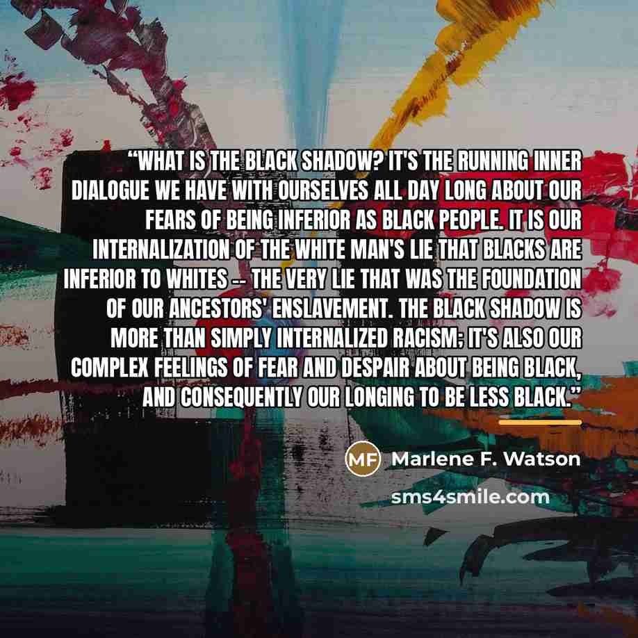 “What is the black shadow? It's the running inner dialogue we have with ourselves all day long about our fears of being inferior as black people. It is our internalization of the white man's lie that blacks are inferior to whites -- the very lie that was the foundation of our ancestors'…” quote by Marlene F. Watson