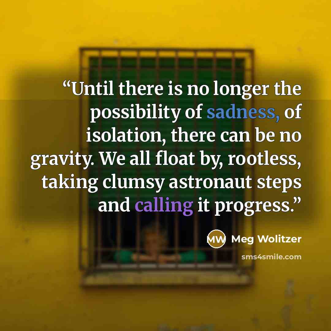 “Until there is no longer the possibility of sadness, of isolation, there can be no gravity. We all float by, rootless, taking clumsy astronaut steps and calling it progress.” quote by Meg Wolitzer