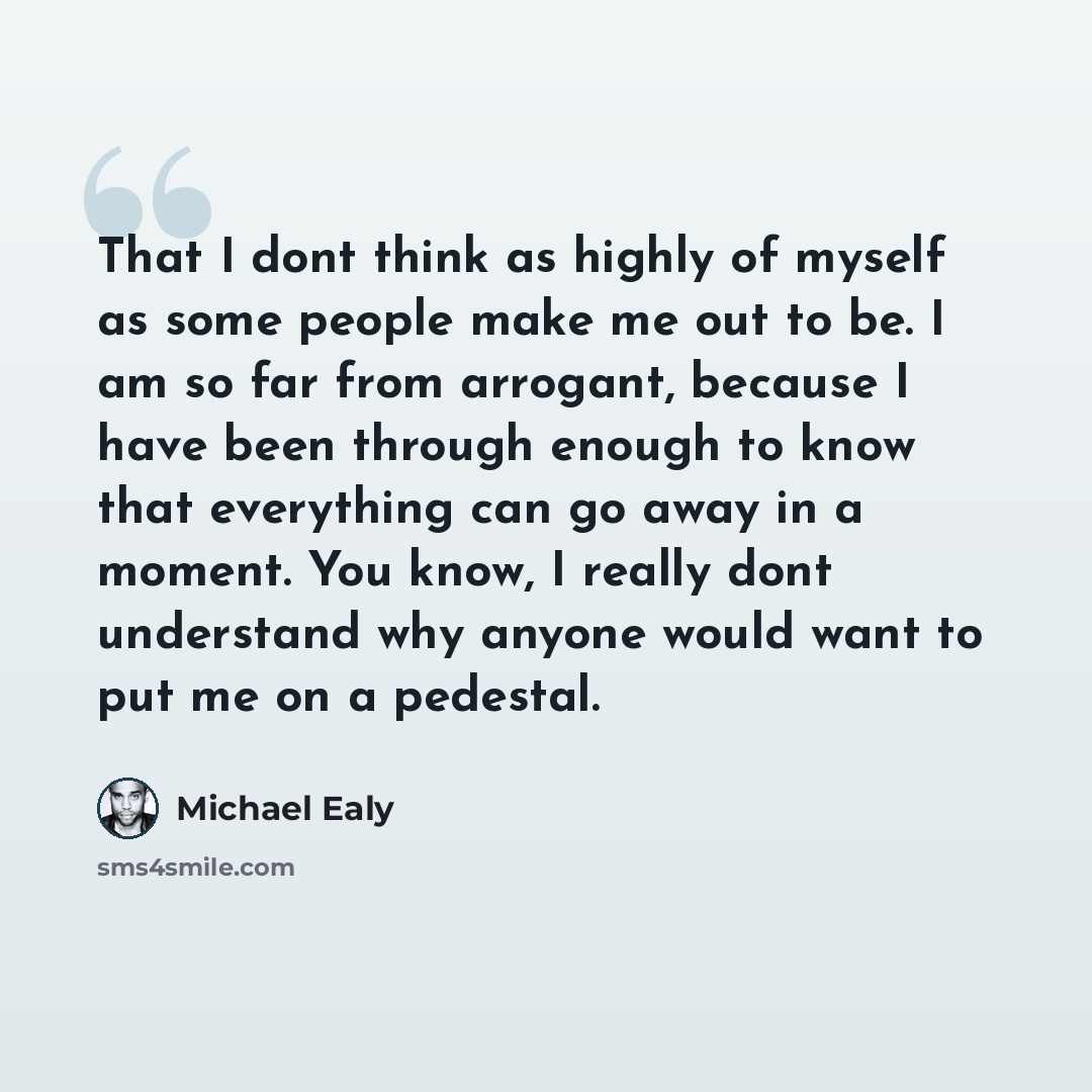 “That I dont think as highly of myself as some people make me out to be. I am so far from arrogant, because I have been through enough to know that everything can go away in a moment. You know, I really dont understand why anyone would want to put me on a pedestal.” quote by Michael Ealy