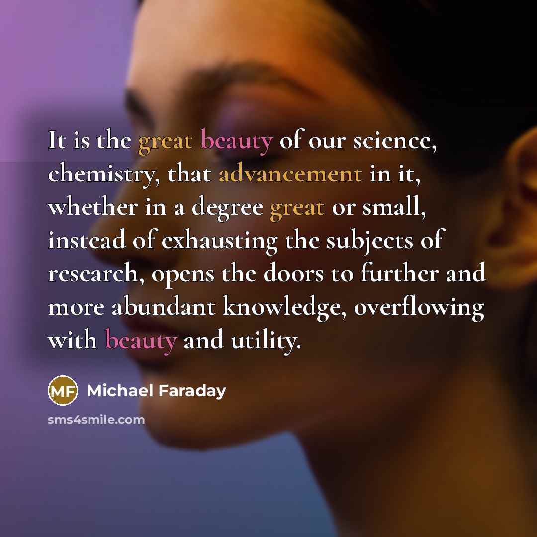 “It is the great beauty of our science, chemistry, that advancement in it, whether in a degree great or small, instead of exhausting the subjects of research, opens the doors to further and more abundant knowledge, overflowing with beauty and utility.” quote by Michael Faraday