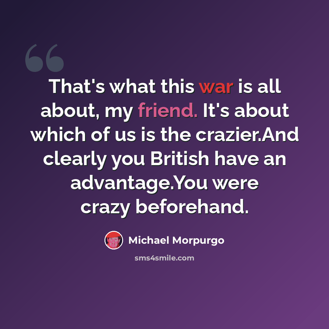 “That's what this war is all about, my friend. It's about which of us is the crazier.And clearly you British have an advantage.You were crazy beforehand.” quote by Michael Morpurgo