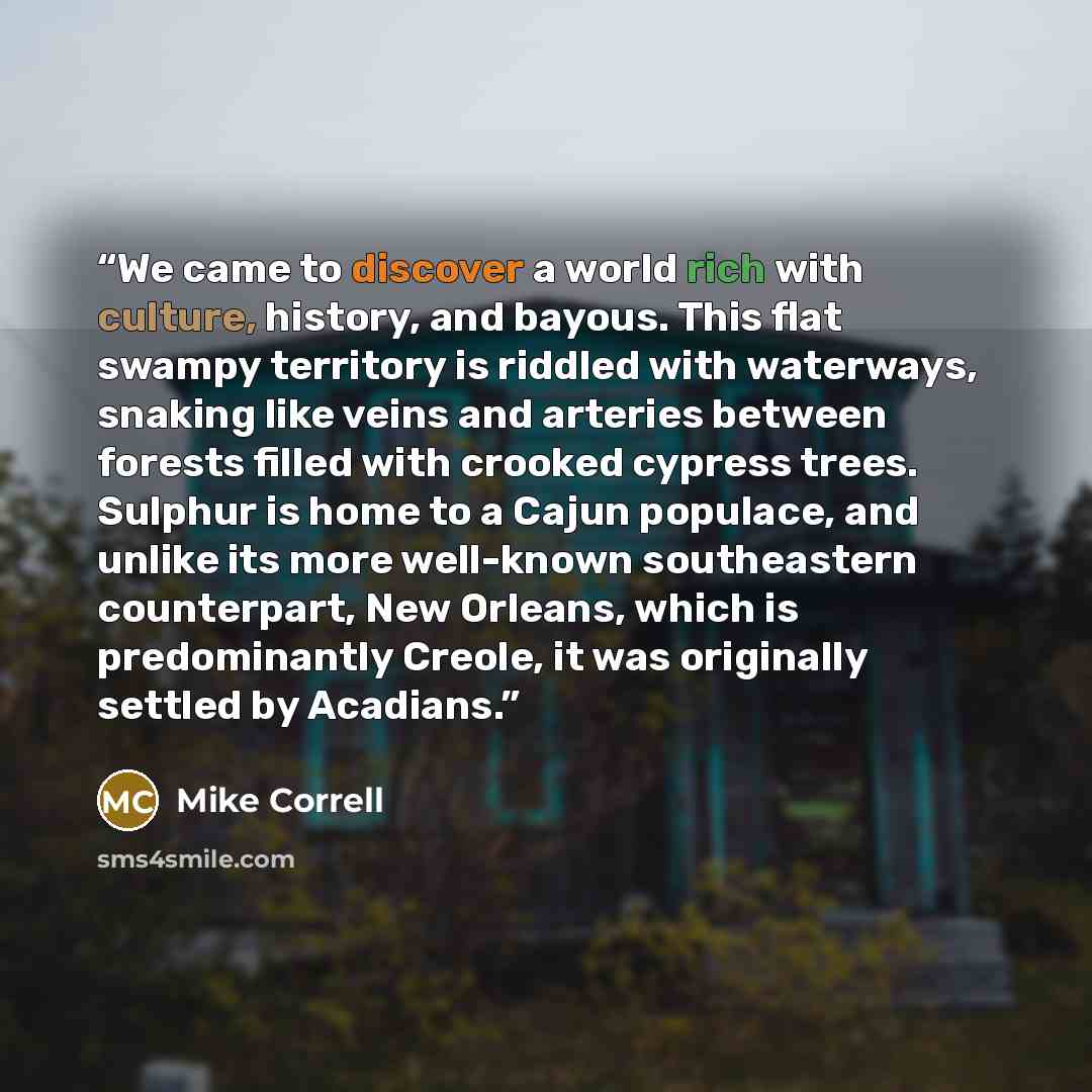 “We came to discover a world rich with culture, history, and bayous. This flat swampy territory is riddled with waterways, snaking like veins and arteries between forests filled with crooked cypress trees. Sulphur is home to a Cajun populace, and unlike its more well-known southeastern counterpart…” quote by Mike Correll