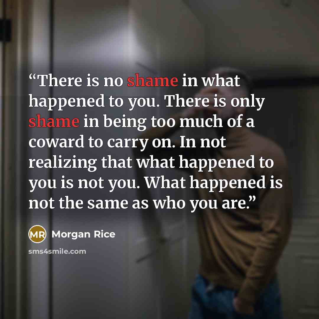 “There is no shame in what happened to you. There is only shame in being too much of a coward to carry on. In not realizing that what happened to you is not you. What happened is not the same as who you are.” quote by Morgan Rice