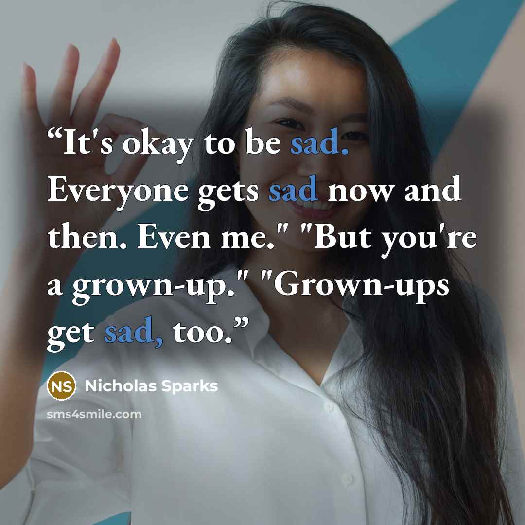 “It's okay to be sad. Everyone gets sad now and then. Even me." "But you're a grown-up." "Grown-ups get sad, too.” quote by Nicholas Sparks