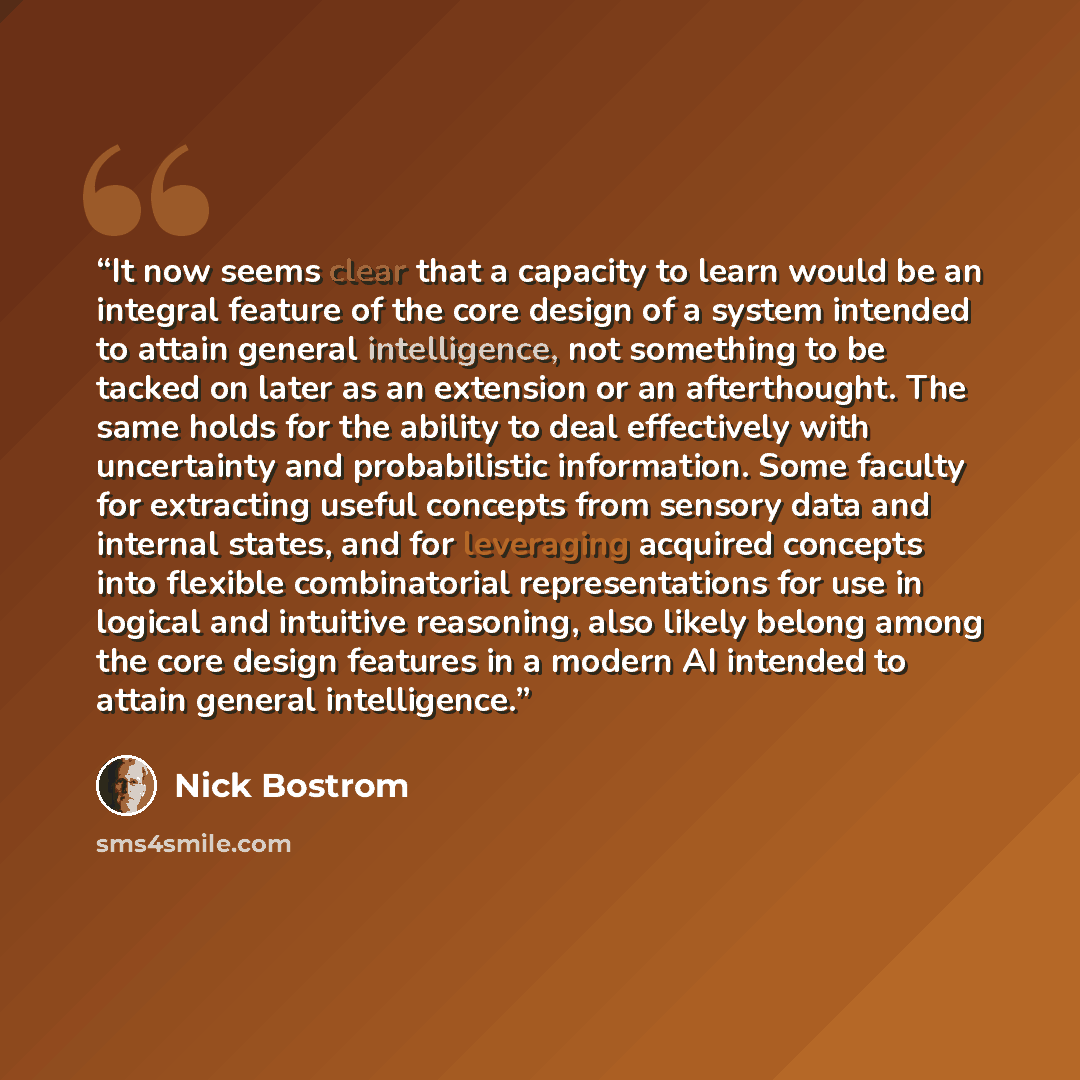 “It now seems clear that a capacity to learn would be an integral feature of the core design of a system intended to attain general intelligence, not something to be tacked on later as an extension or an afterthought. The same holds for the ability to deal effectively with uncertainty and…” quote by Nick Bostrom