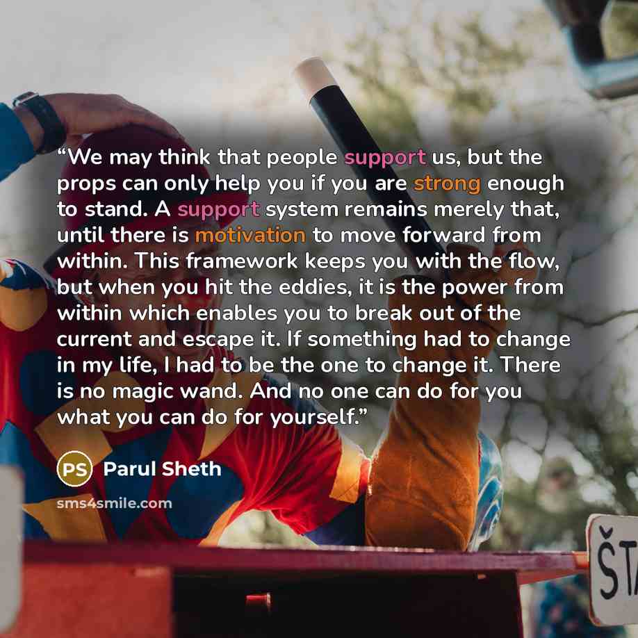“We may think that people support us, but the props can only help you if you are strong enough to stand. A support system remains merely that, until there is motivation to move forward from within. This framework keeps you with the flow, but when you hit the eddies, it is the power from within…” quote by Parul Sheth