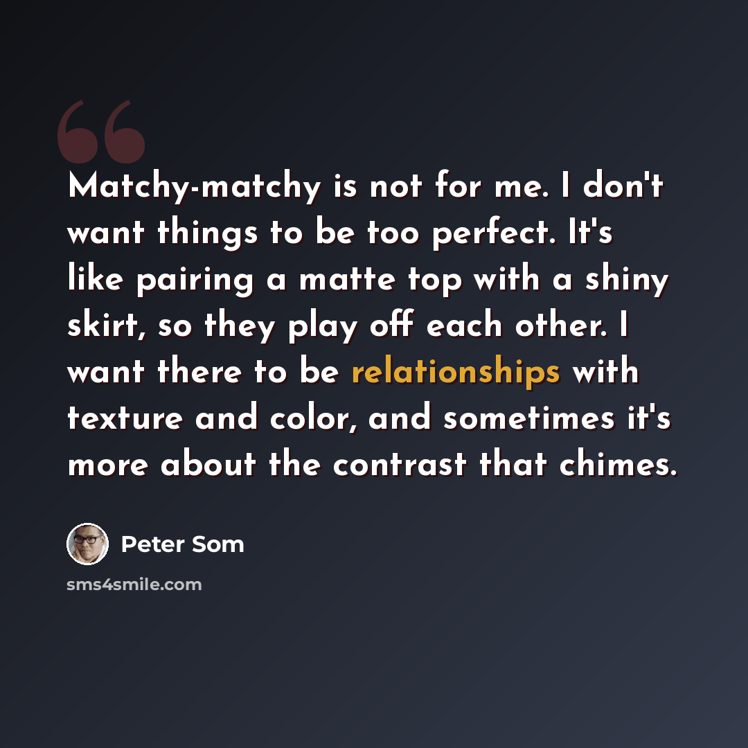 “Matchy-matchy is not for me. I don't want things to be too perfect. It's like pairing a matte top with a shiny skirt, so they play off each other. I want there to be relationships with texture and color, and sometimes it's more about the contrast that chimes.” quote by Peter Som