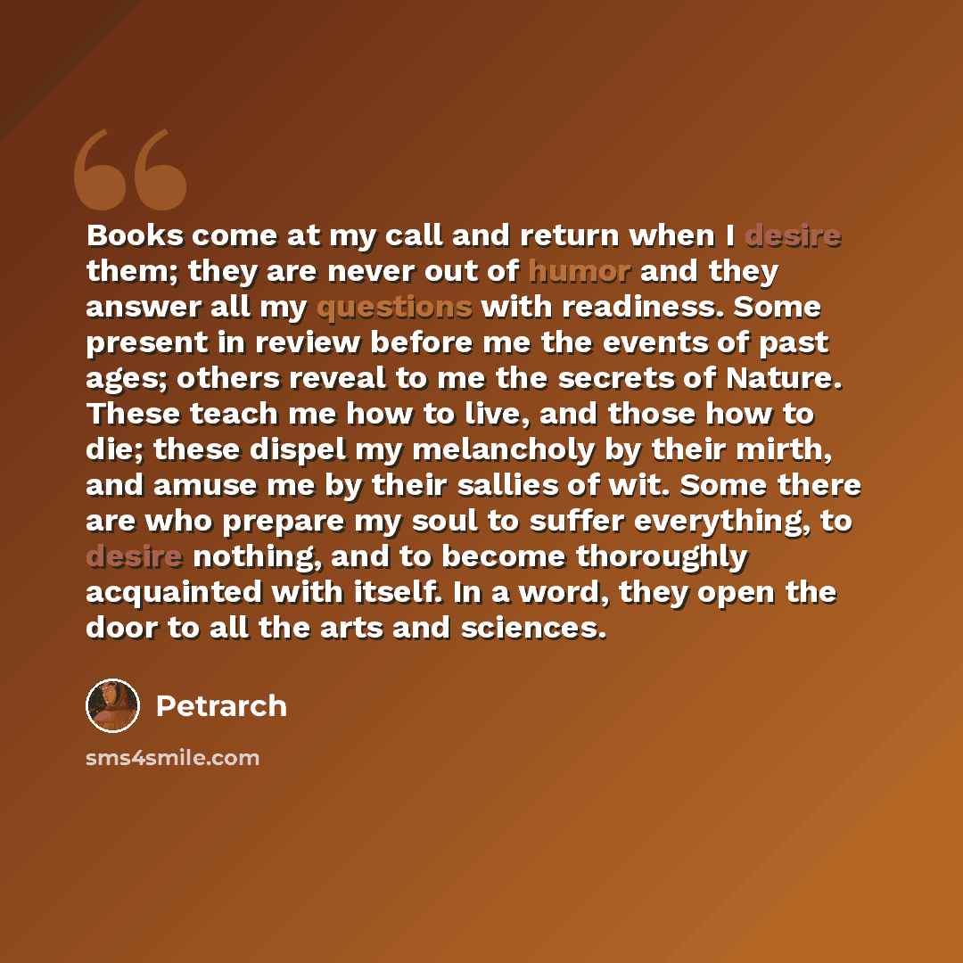 “Books come at my call and return when I desire them; they are never out of humor and they answer all my questions with readiness. Some present in review before me the events of past ages; others reveal to me the secrets of Nature. These teach me how to live, and those how to die; these dispel my…” quote by Petrarch