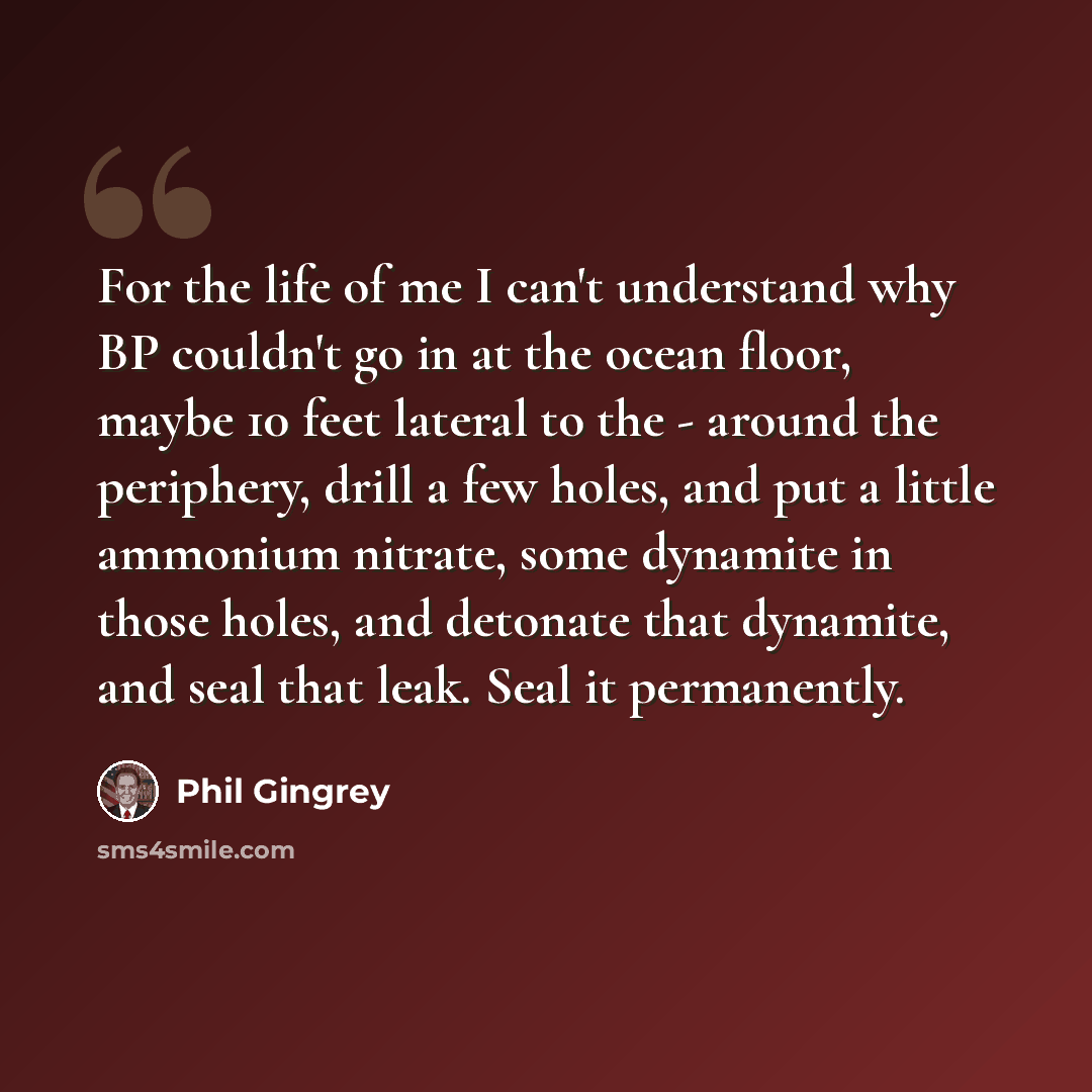 “For the life of me I can't understand why BP couldn't go in at the ocean floor, maybe 10 feet lateral to the - around the periphery, drill a few holes, and put a little ammonium nitrate, some dynamite in those holes, and detonate that dynamite, and seal that leak. Seal it permanently.” quote by Phil Gingrey