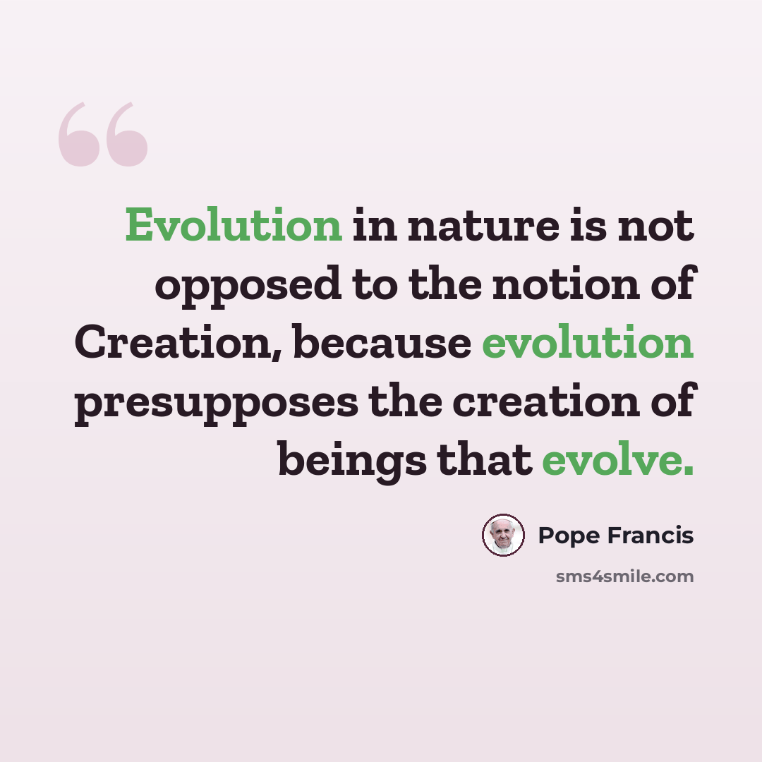 “Evolution in nature is not opposed to the notion of Creation, because evolution presupposes the creation of beings that evolve.” quote by Pope Francis