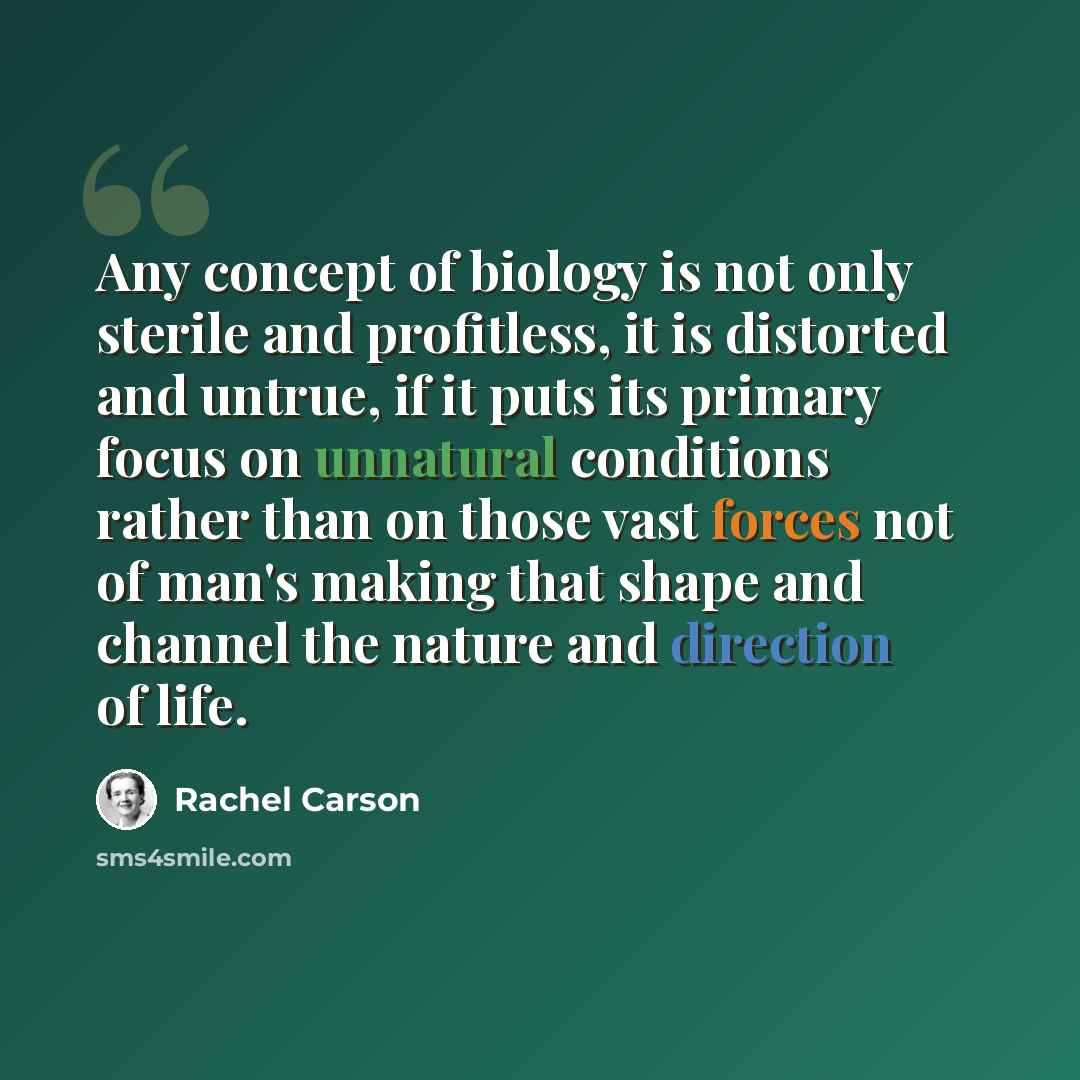 “Any concept of biology is not only sterile and profitless, it is distorted and untrue, if it puts its primary focus on unnatural conditions rather than on those vast forces not of man's making that shape and channel the nature and direction of life.” quote by Rachel Carson