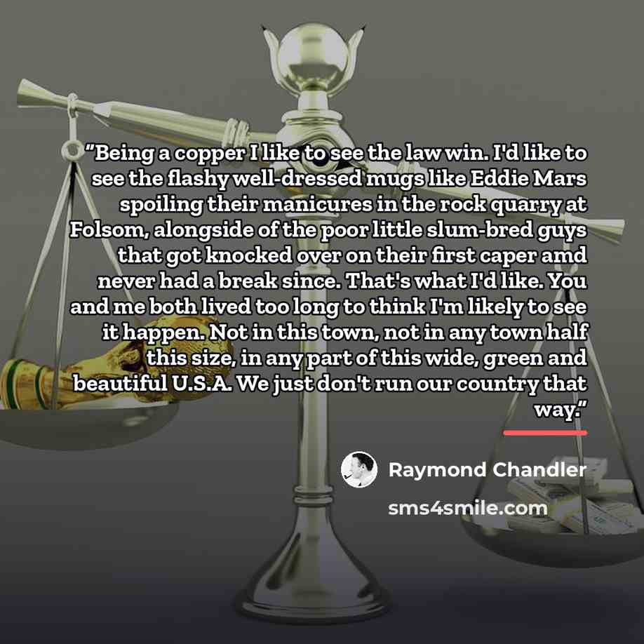 “Being a copper I like to see the law win. I'd like to see the flashy well-dressed mugs like Eddie Mars spoiling their manicures in the rock quarry at Folsom, alongside of the poor little slum-bred guys that got knocked over on their first caper amd never had a break since. That's what I'd like…” quote by Raymond Chandler