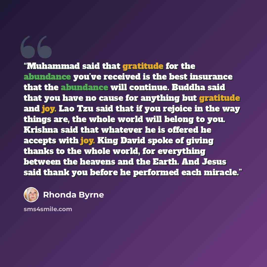 “Muhammad said that gratitude for the abundance you’ve received is the best insurance that the abundance will continue. Buddha said that you have no cause for anything but gratitude and joy. Lao Tzu said that if you rejoice in the way things are, the whole world will belong to you. Krishna said…” quote by Rhonda Byrne