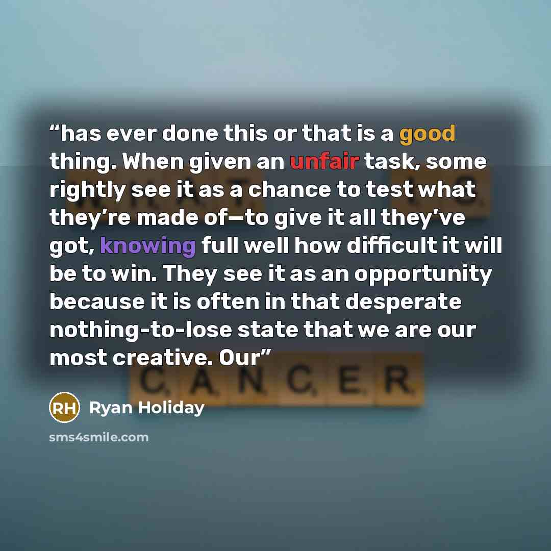 “has ever done this or that is a good thing. When given an unfair task, some rightly see it as a chance to test what they’re made of—to give it all they’ve got, knowing full well how difficult it will be to win. They see it as an opportunity because it is often in that desperate nothing-to-lose…” quote by Ryan Holiday