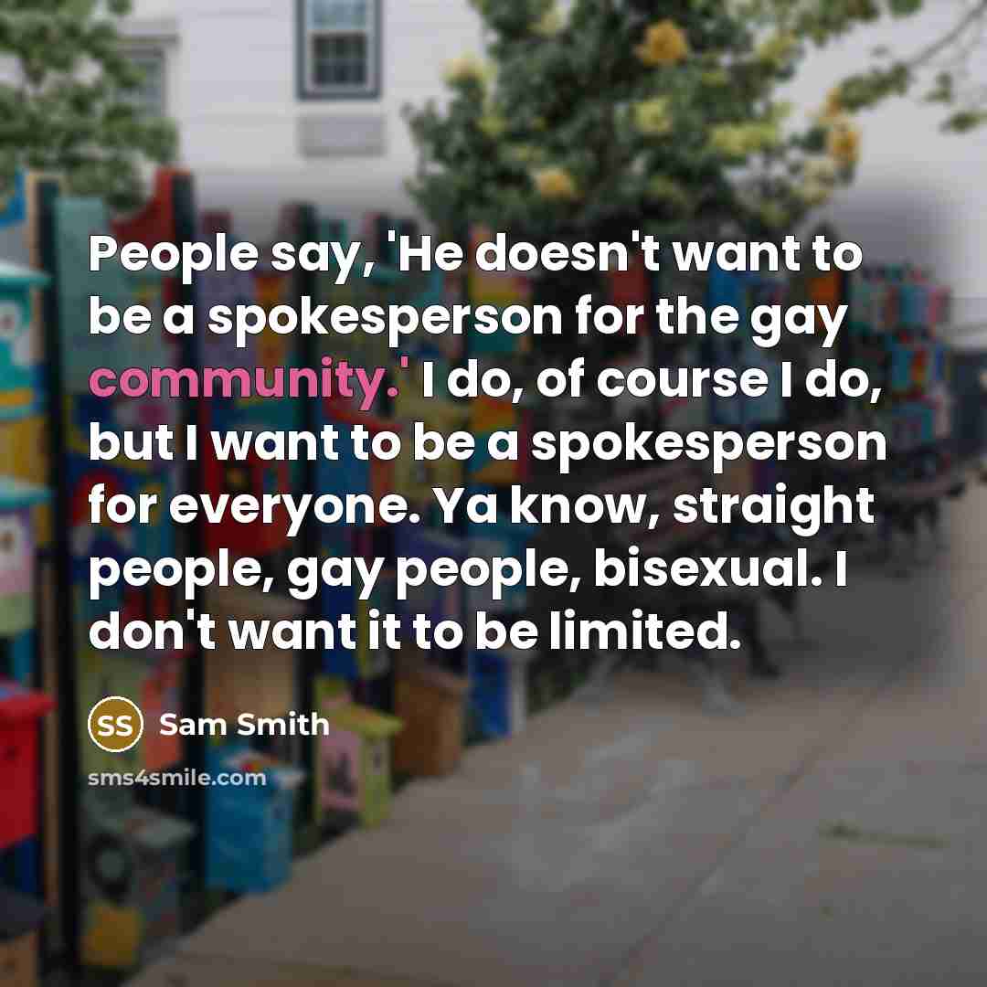 “People say, 'He doesn't want to be a spokesperson for the gay community.' I do, of course I do, but I want to be a spokesperson for everyone. Ya know, straight people, gay people, bisexual. I don't want it to be limited.” quote by Sam Smith