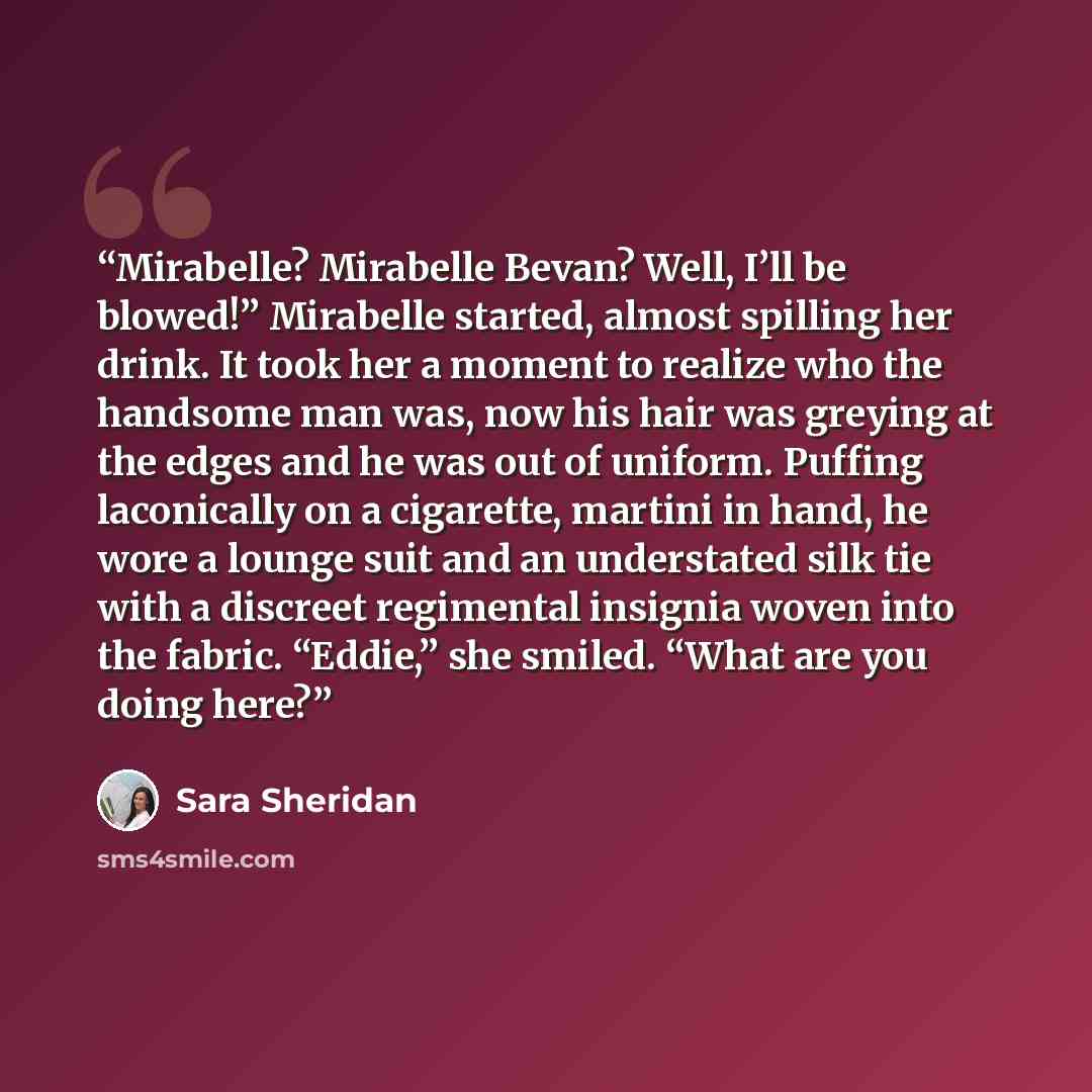 “Mirabelle? Mirabelle Bevan? Well, I’ll be blowed!” Mirabelle started, almost spilling her drink. It took her a moment to realize who the handsome man was, now his hair was greying at the edges and he was out of uniform. Puffing laconically on a cigarette, martini in hand, he wore a lounge suit and…” quote by Sara Sheridan