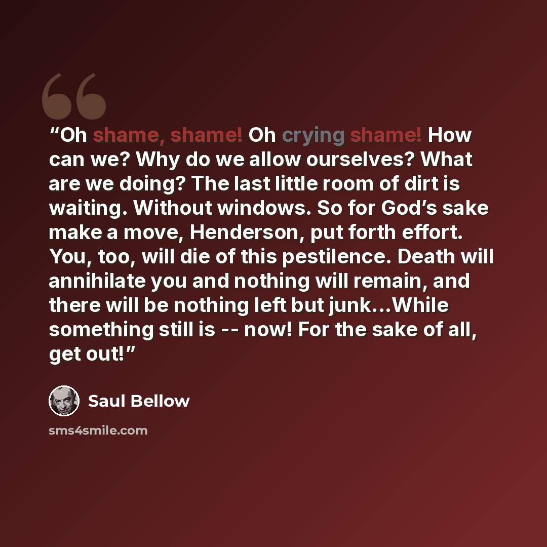“Oh shame, shame! Oh crying shame! How can we? Why do we allow ourselves? What are we doing? The last little room of dirt is waiting. Without windows. So for God’s sake make a move, Henderson, put forth effort. You, too, will die of this pestilence. Death will annihilate you and nothing will…” quote by Saul Bellow