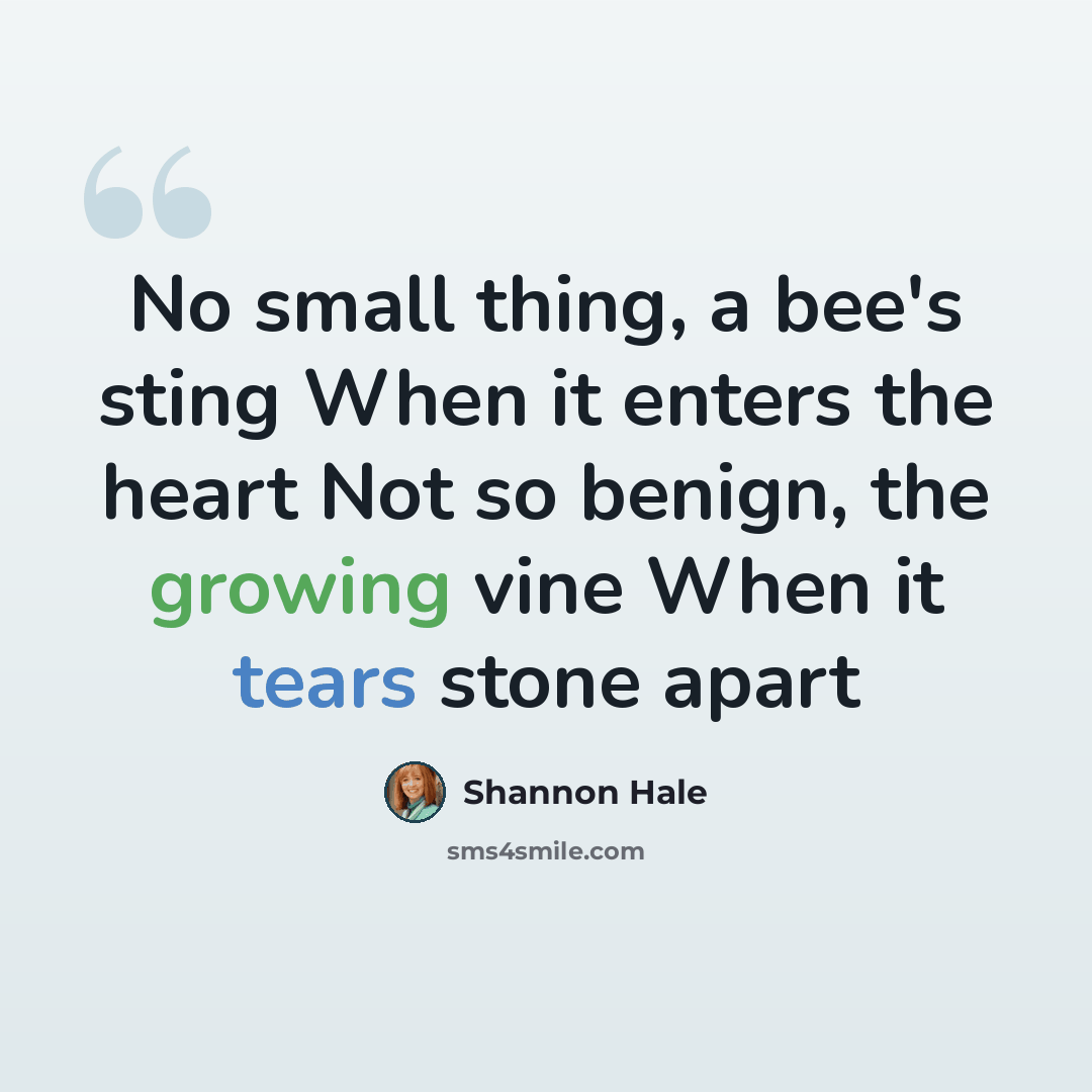 “No small thing, a bee's sting When it enters the heart Not so benign, the growing vine When it tears stone apart” quote by Shannon Hale