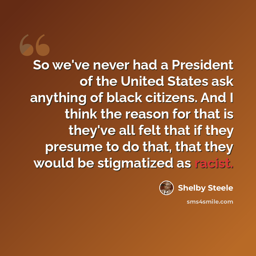 “So we've never had a President of the United States ask anything of black citizens. And I think the reason for that is they've all felt that if they presume to do that, that they would be stigmatized as racist.” quote by Shelby Steele