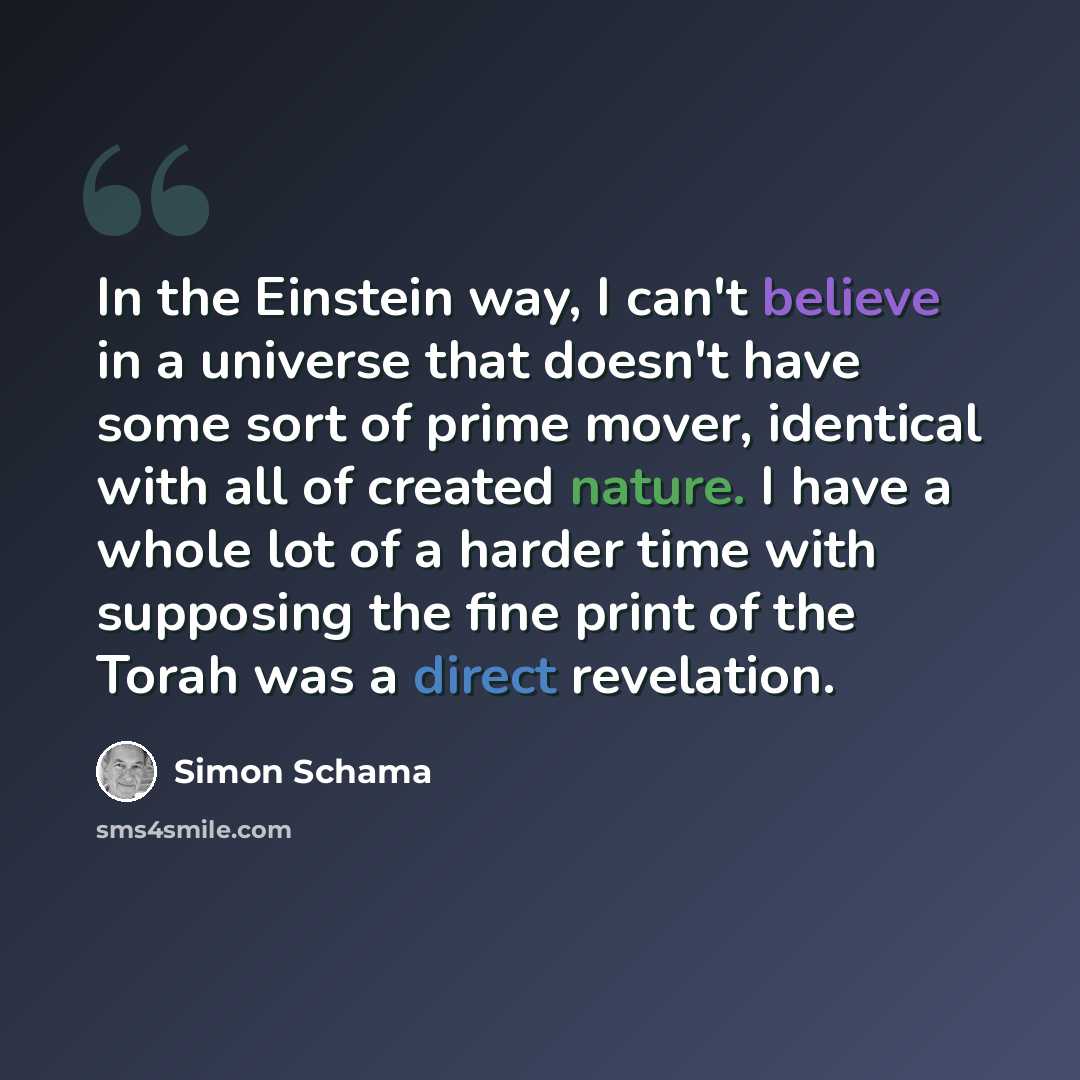 “In the Einstein way, I can't believe in a universe that doesn't have some sort of prime mover, identical with all of created nature. I have a whole lot of a harder time with supposing the fine print of the Torah was a direct revelation.” quote by Simon Schama