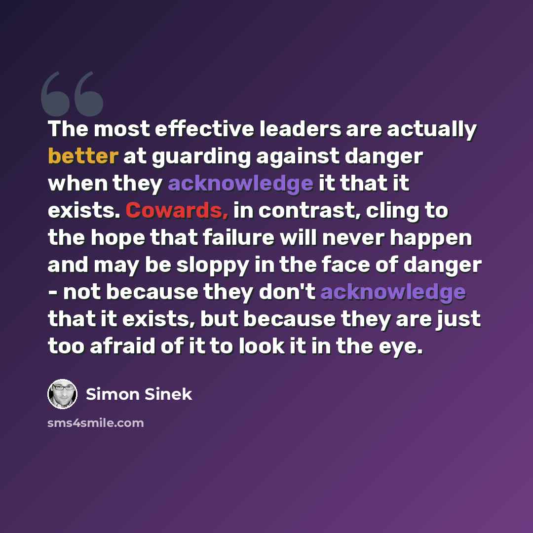 “The most effective leaders are actually better at guarding against danger when they acknowledge it that it exists. Cowards, in contrast, cling to the hope that failure will never happen and may be sloppy in the face of danger - not because they don't acknowledge that it exists, but because they…” quote by Simon Sinek
