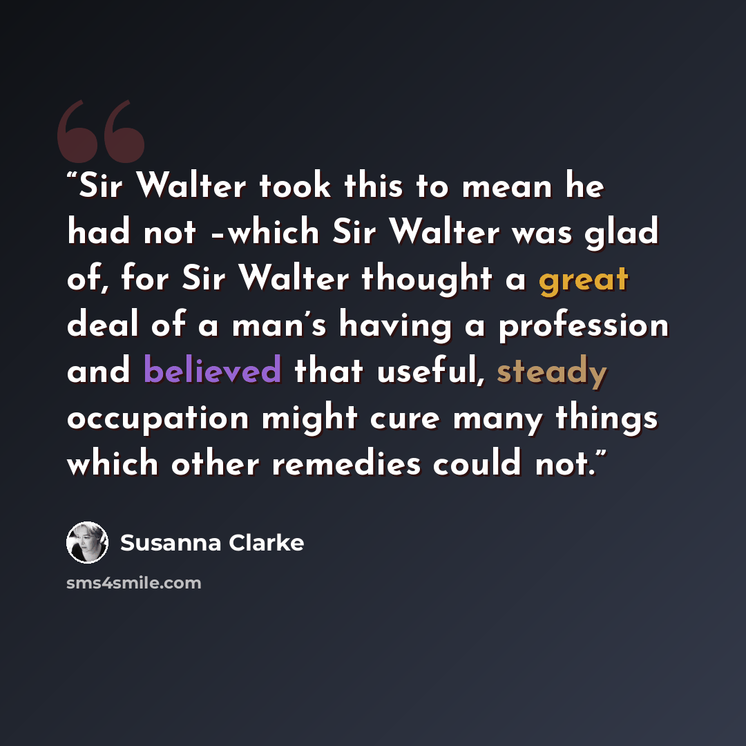 “Sir Walter took this to mean he had not –which Sir Walter was glad of, for Sir Walter thought a great deal of a man’s having a profession and believed that useful, steady occupation might cure many things which other remedies could not.” quote by Susanna Clarke