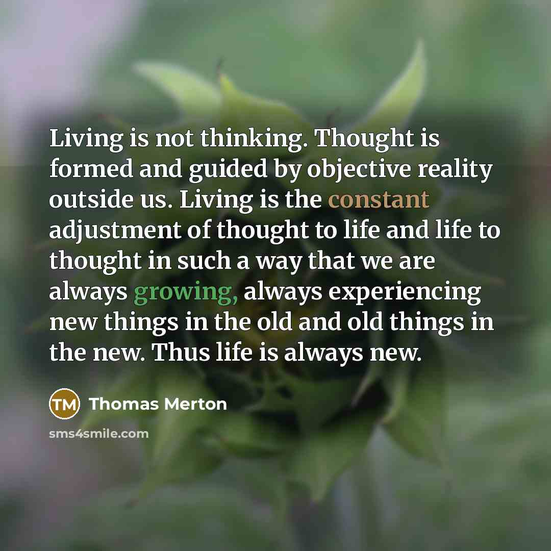 “Living is not thinking. Thought is formed and guided by objective reality outside us. Living is the constant adjustment of thought to life and life to thought in such a way that we are always growing, always experiencing new things in the old and old things in the new. Thus life is always new.” quote by Thomas Merton