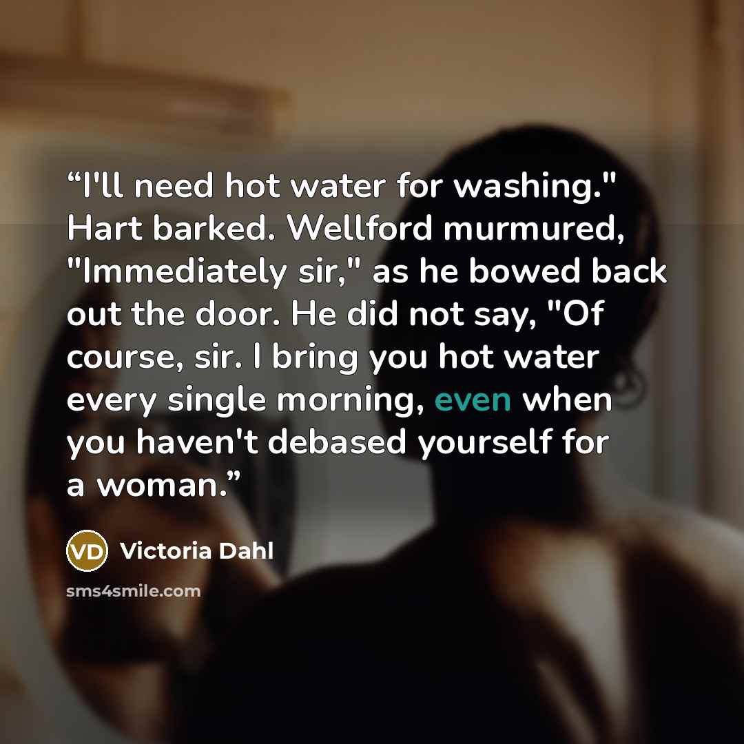 “I'll need hot water for washing." Hart barked. Wellford murmured, "Immediately sir," as he bowed back out the door. He did not say, "Of course, sir. I bring you hot water every single morning, even when you haven't debased yourself for a woman.” quote by Victoria Dahl