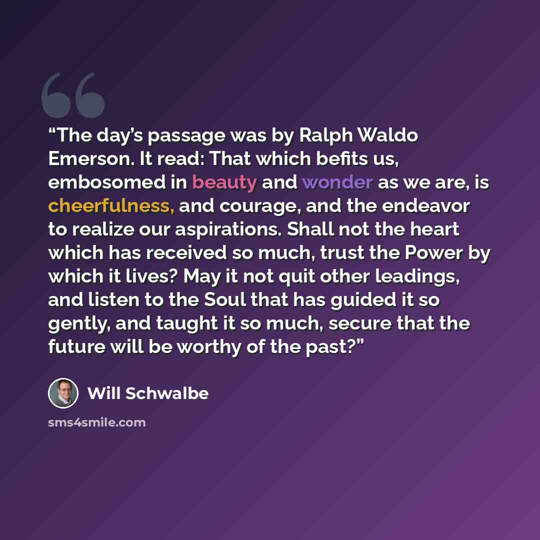 “The day’s passage was by Ralph Waldo Emerson. It read: That which befits us, embosomed in beauty and wonder as we are, is cheerfulness, and courage, and the endeavor to realize our aspirations. Shall not the heart which has received so much, trust the Power by which it lives? May it not quit other…” quote by Will Schwalbe