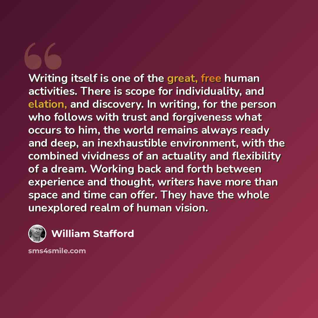 “Writing itself is one of the great, free human activities. There is scope for individuality, and elation, and discovery. In writing, for the person who follows with trust and forgiveness what occurs to him, the world remains always ready and deep, an inexhaustible environment, with the combined…” quote by William Stafford
