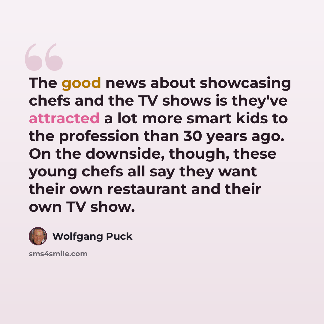 “The good news about showcasing chefs and the TV shows is they've attracted a lot more smart kids to the profession than 30 years ago. On the downside, though, these young chefs all say they want their own restaurant and their own TV show.” quote by Wolfgang Puck