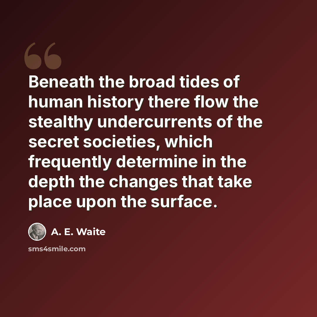“Beneath the broad tides of human history there flow the stealthy undercurrents of the secret societies, which frequently determine in the depth the changes that take place upon the surface.” quote by A. E. Waite