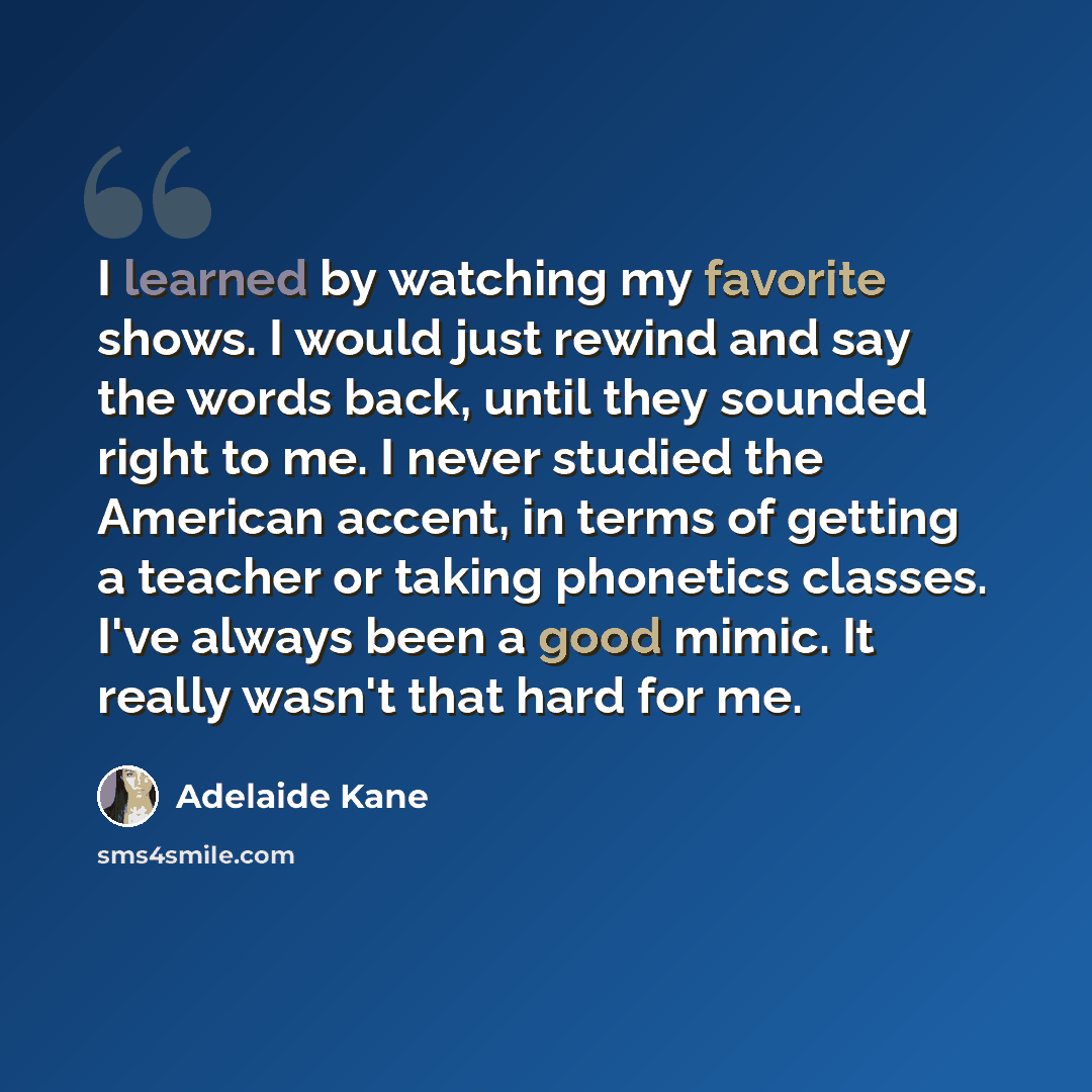 “I learned by watching my favorite shows. I would just rewind and say the words back, until they sounded right to me. I never studied the American accent, in terms of getting a teacher or taking phonetics classes. I've always been a good mimic. It really wasn't that hard for me.” quote by Adelaide Kane