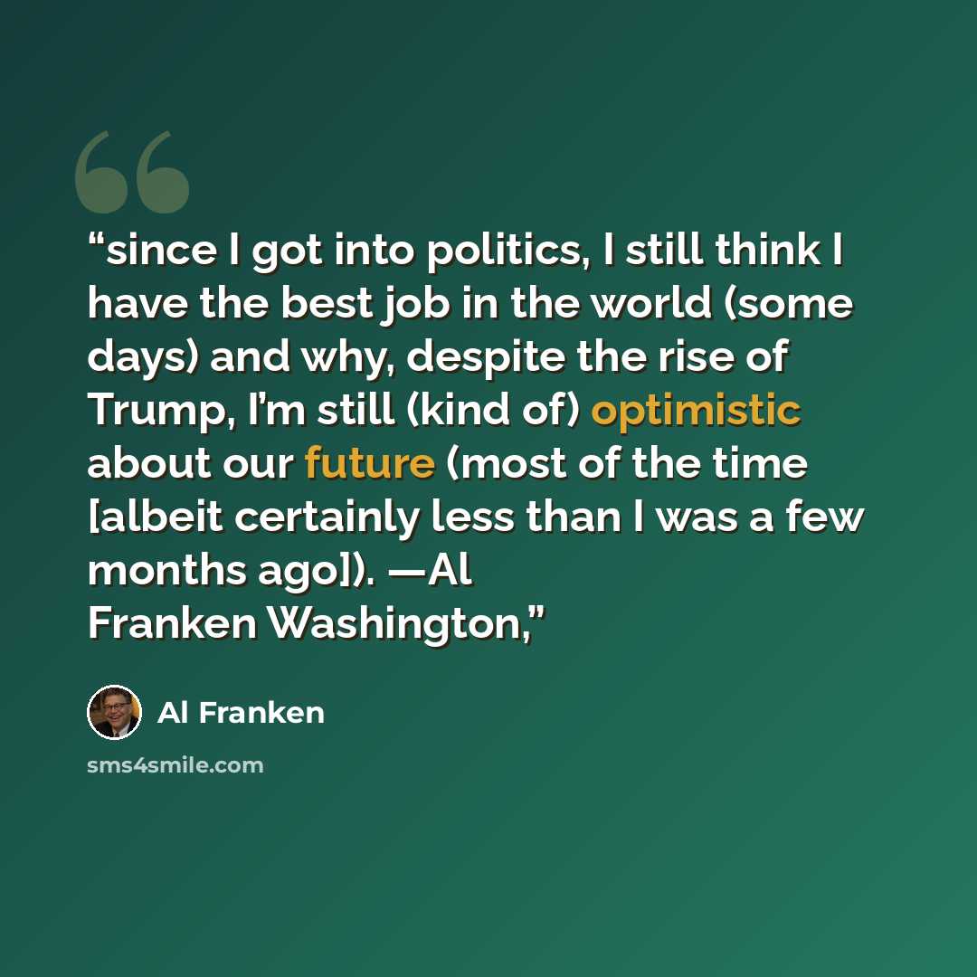 “since I got into politics, I still think I have the best job in the world (some days) and why, despite the rise of Trump, I’m still (kind of) optimistic about our future (most of the time [albeit certainly less than I was a few months ago]). —Al Franken Washington,” quote by Al Franken