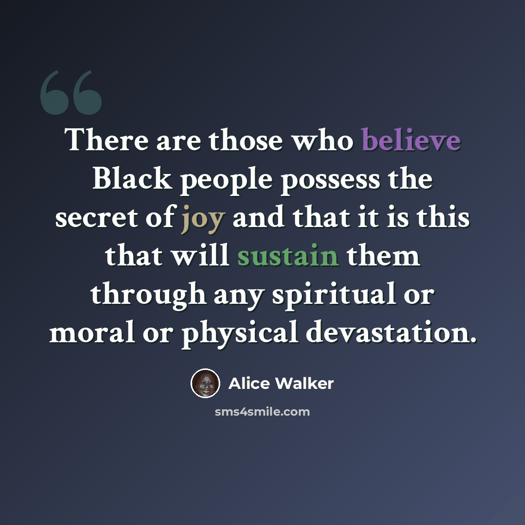 “There are those who believe Black people possess the secret of joy and that it is this that will sustain them through any spiritual or moral or physical devastation.” quote by Alice Walker