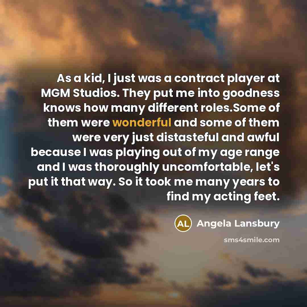 “As a kid, I just was a contract player at MGM Studios. They put me into goodness knows how many different roles.Some of them were wonderful and some of them were very just distasteful and awful because I was playing out of my age range and I was thoroughly uncomfortable, let's put it that way. So…” quote by Angela Lansbury