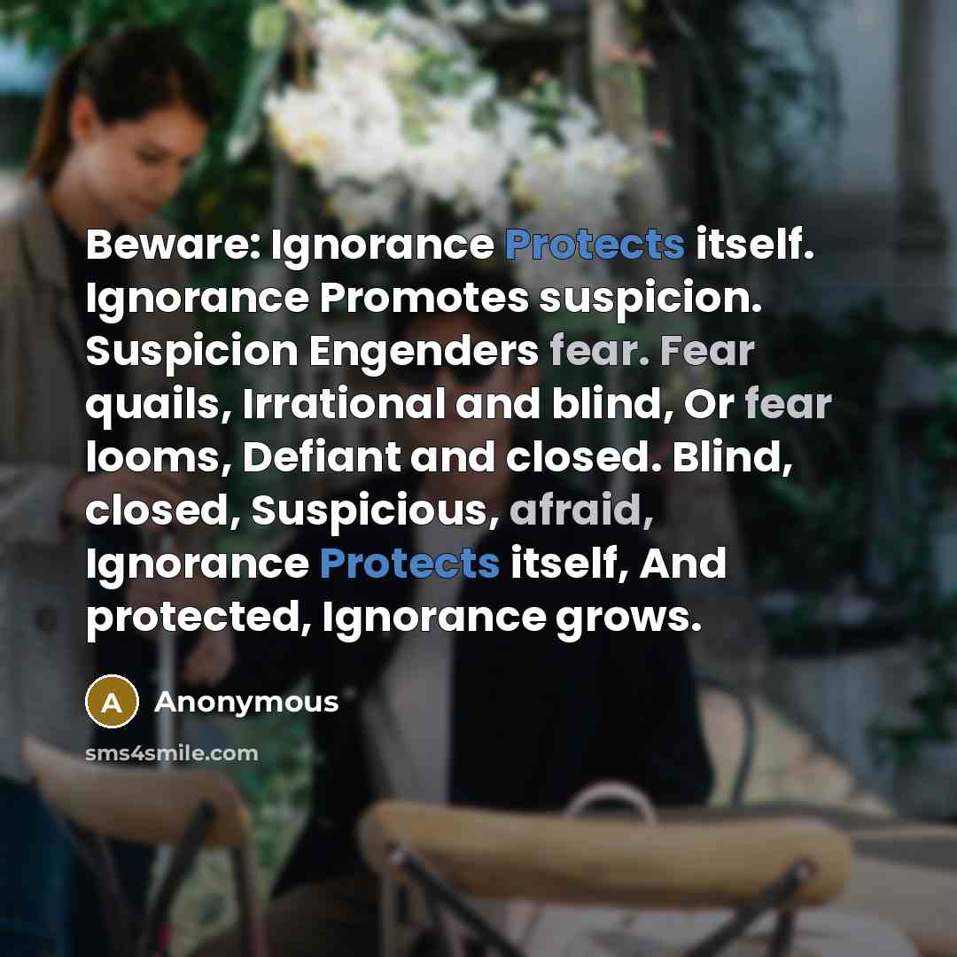 “Beware: Ignorance Protects itself. Ignorance Promotes suspicion. Suspicion Engenders fear. Fear quails, Irrational and blind, Or fear looms, Defiant and closed. Blind, closed, Suspicious, afraid, Ignorance Protects itself, And protected, Ignorance grows.” quote by Anonymous