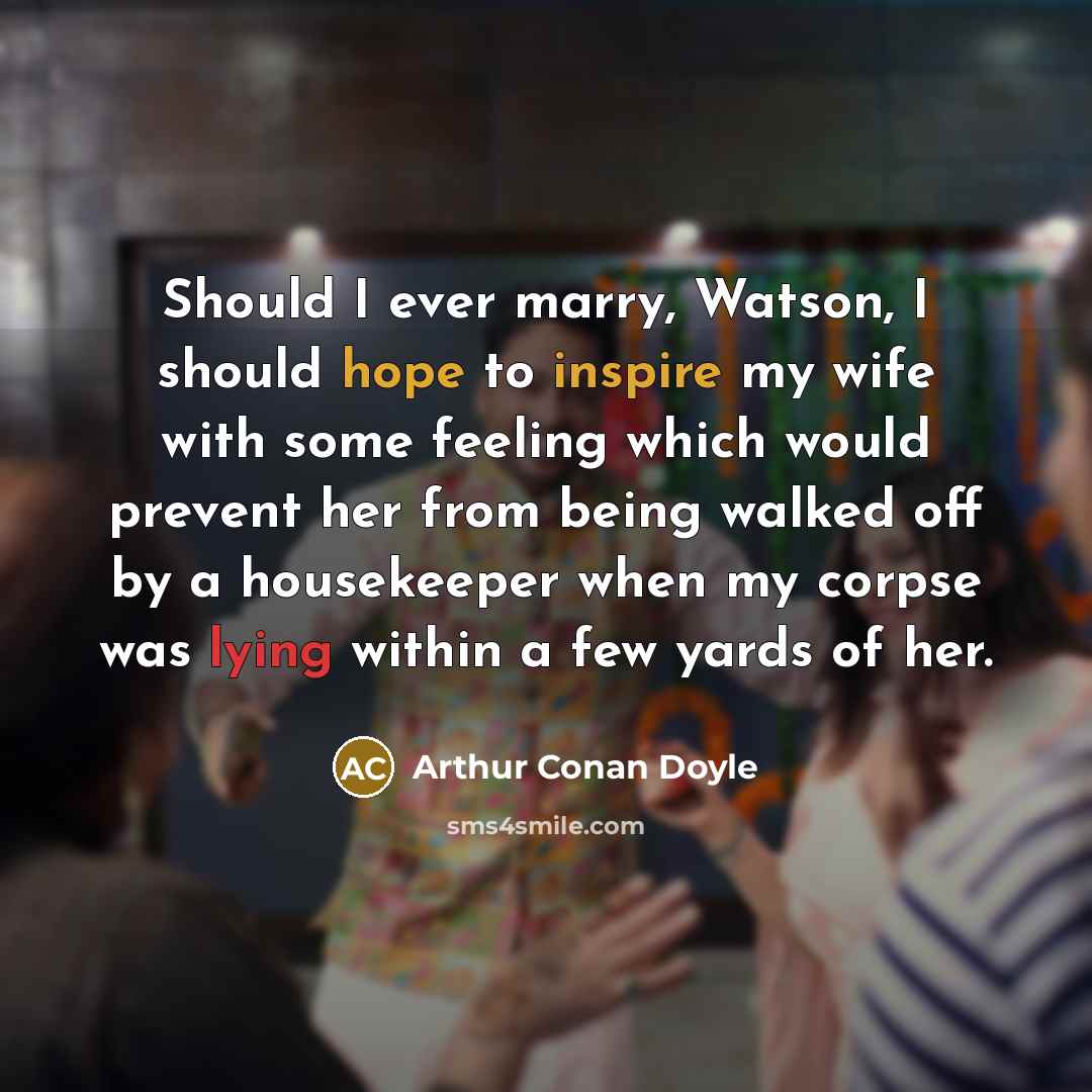 “Should I ever marry, Watson, I should hope to inspire my wife with some feeling which would prevent her from being walked off by a housekeeper when my corpse was lying within a few yards of her.” quote by Arthur Conan Doyle
