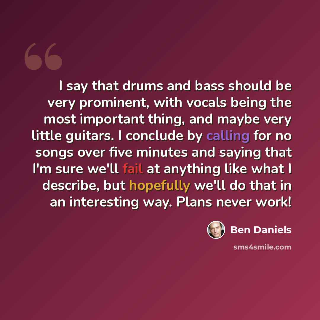 “I say that drums and bass should be very prominent, with vocals being the most important thing, and maybe very little guitars. I conclude by calling for no songs over five minutes and saying that I'm sure we'll fail at anything like what I describe, but hopefully we'll do that in an interesting…” quote by Ben Daniels